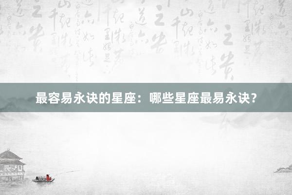 最容易永诀的星座：哪些星座最易永诀？
