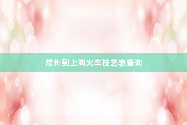 常州到上海火车技艺表查询